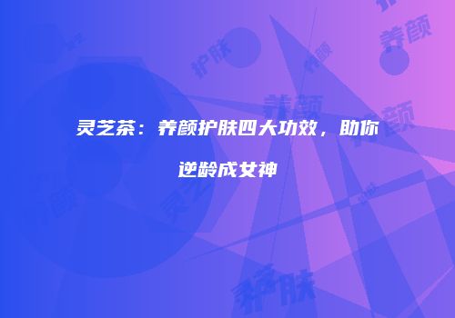 灵芝茶：养颜护肤四大功效，助你逆龄成女神