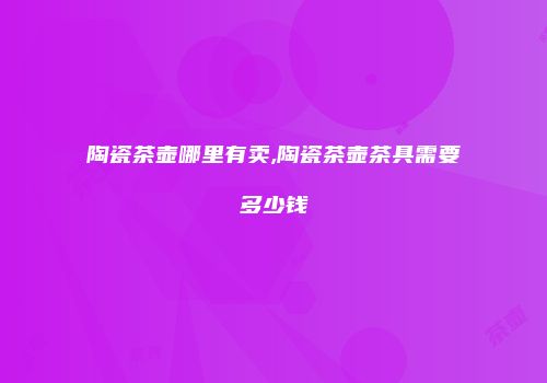 陶瓷茶壶哪里有卖,陶瓷茶壶茶具需要多少钱