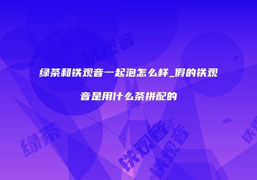 绿茶和铁观音一起泡怎么样_假的铁观音是用什么茶拼配的