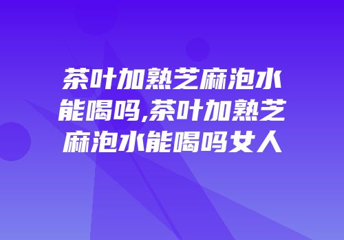 茶叶加熟芝麻泡水能喝吗,茶叶加熟芝麻泡水能喝吗女人