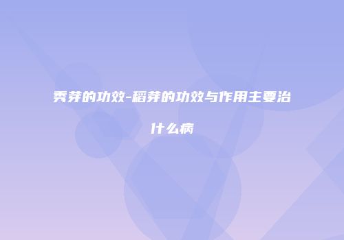 秀芽的功效-稻芽的功效与作用主要治什么病