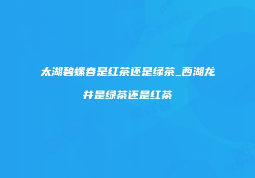 太湖碧螺春是红茶还是绿茶_西湖龙井是绿茶还是红茶