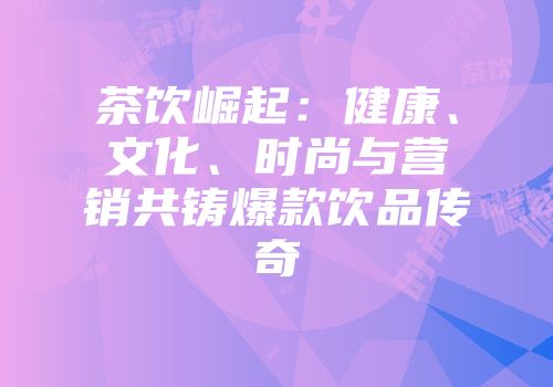 茶饮崛起：健康、文化、时尚与营销共铸爆款饮品传奇