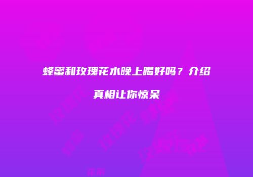 蜂蜜和玫瑰花水晚上喝好吗？介绍真相让你惊呆