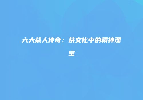 六大茶人传奇：茶文化中的精神瑰宝