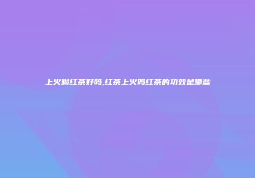 上火喝红茶好吗,红茶上火吗红茶的功效是哪些