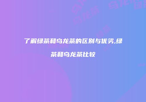 了解绿茶和乌龙茶的区别与优劣,绿茶和乌龙茶比较