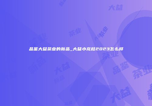 品鉴大益茶业的新品_大益小龙柱2023怎么样