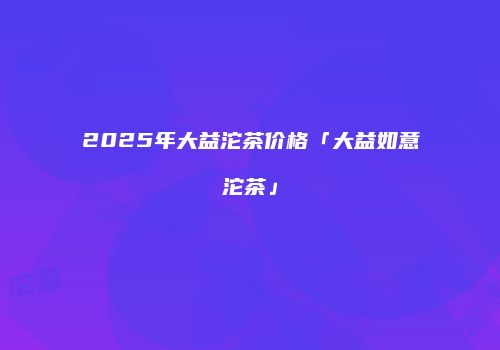 2025年大益沱茶价格「大益如意沱茶」