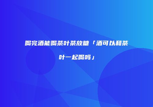 喝完酒能喝茶叶茶放糖「酒可以和茶叶一起喝吗」
