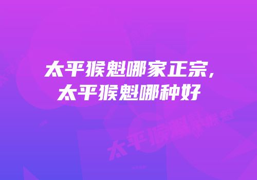 太平猴魁哪家正宗,太平猴魁哪种好