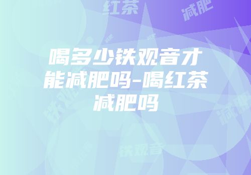 喝多少铁观音才能减肥吗-喝红茶减肥吗