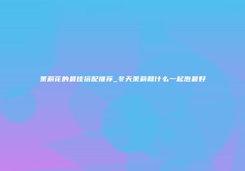茉莉花的最佳搭配推荐_冬天茉莉和什么一起泡最好