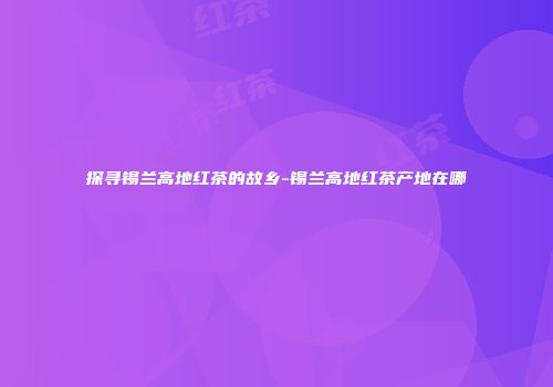 探寻锡兰高地红茶的故乡-锡兰高地红茶产地在哪