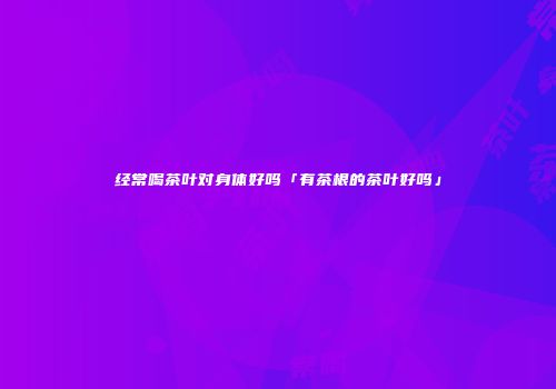 经常喝茶叶对身体好吗「有茶根的茶叶好吗」