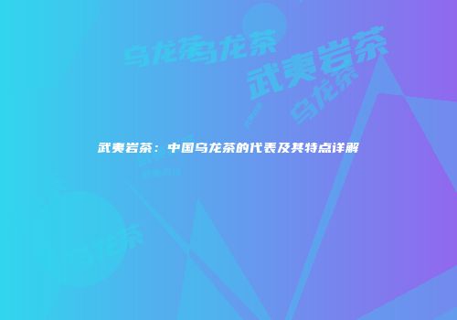 武夷岩茶：中国乌龙茶的代表及其特点详解