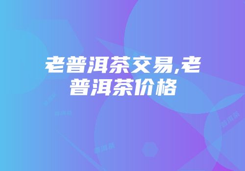 老普洱茶交易,老普洱茶价格