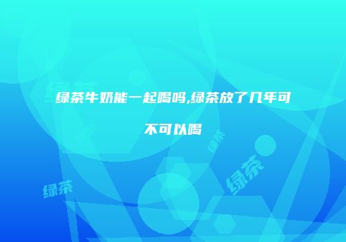 绿茶牛奶能一起喝吗,绿茶放了几年可不可以喝