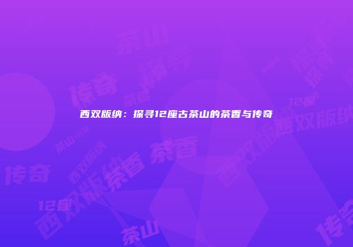 西双版纳：探寻12座古茶山的茶香与传奇