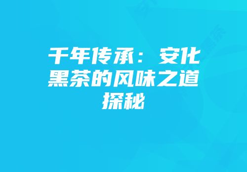 千年传承：安化黑茶的风味之道探秘