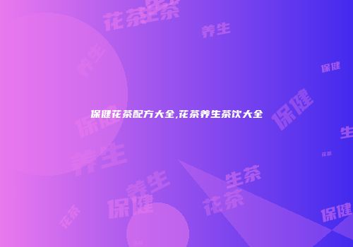 保健花茶配方大全,花茶养生茶饮大全
