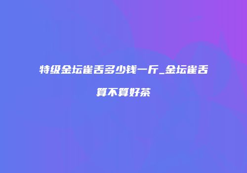 特级金坛雀舌多少钱一斤_金坛雀舌算不算好茶