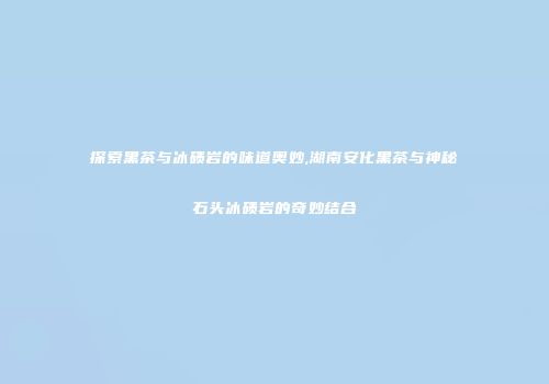 探索黑茶与冰碛岩的味道奥妙,湖南安化黑茶与神秘石头冰碛岩的奇妙结合