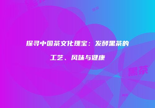 探寻中国茶文化瑰宝：发酵黑茶的工艺、风味与健康
