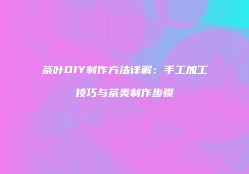 茶叶DIY制作方法详解：手工加工技巧与茶类制作步骤