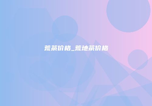 荒茶价格_荒地茶价格