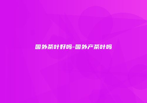 国外茶叶好吗-国外产茶叶吗