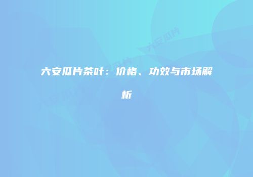 六安瓜片茶叶：价格、功效与市场解析