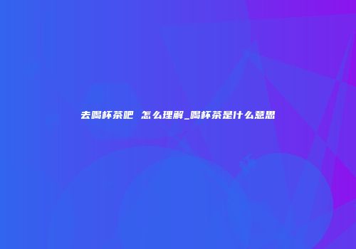 去喝杯茶吧 怎么理解_喝杯茶是什么意思