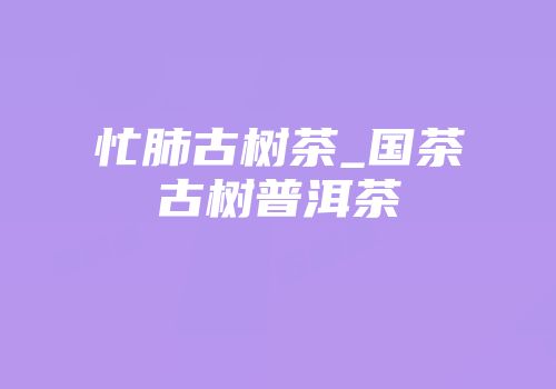 忙肺古树茶_国茶古树普洱茶
