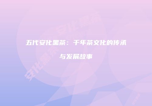五代安化黑茶：千年茶文化的传承与发展故事