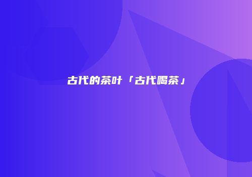 古代的茶叶「古代喝茶」