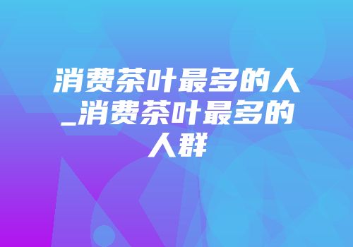 消费茶叶最多的人_消费茶叶最多的人群