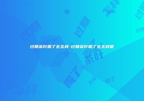 过期茶叶喝了会怎样-过期茶叶喝了会怎样呢
