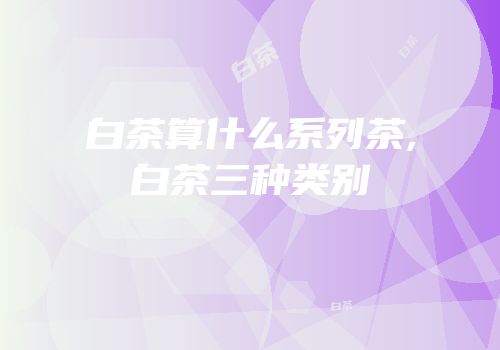 白茶算什么系列茶,白茶三种类别
