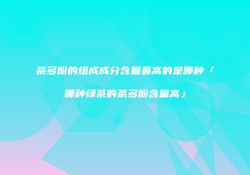 茶多酚的组成成分含量最高的是哪种「哪种绿茶的茶多酚含量高」