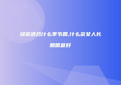 绿茶适合什么季节喝,什么茶女人长期喝最好