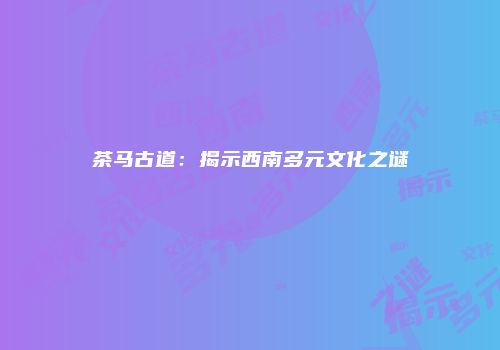 茶马古道：揭示西南多元文化之谜