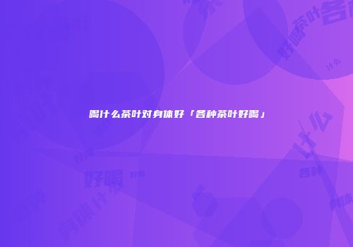 喝什么茶叶对身体好「各种茶叶好喝」