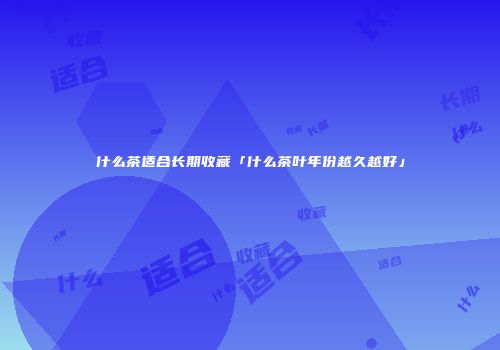 什么茶适合长期收藏「什么茶叶年份越久越好」