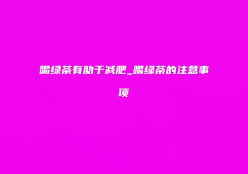 喝绿茶有助于减肥_喝绿茶的注意事项