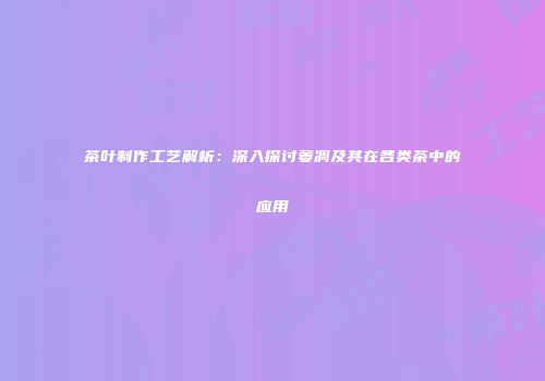 茶叶制作工艺解析：深入探讨萎凋及其在各类茶中的应用