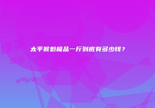 太平猴魁极品一斤到底有多少钱？