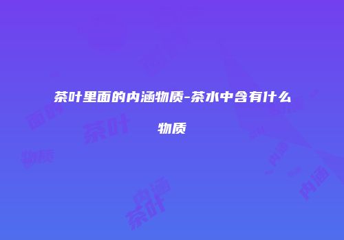 茶叶里面的内涵物质-茶水中含有什么物质
