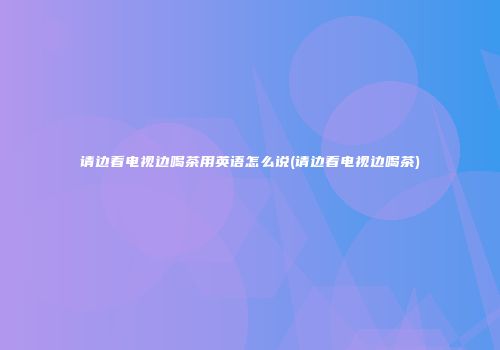 请边看电视边喝茶用英语怎么说(请边看电视边喝茶)