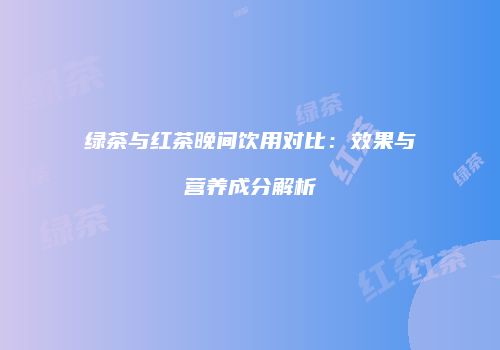 绿茶与红茶晚间饮用对比：效果与营养成分解析